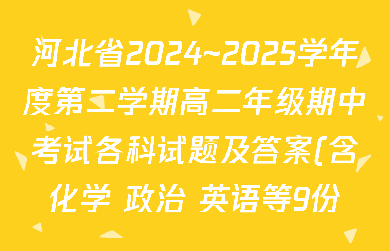 河北省2024~2025学年度第二学期高二年级期中考试各科试题及答案(含化学 政治 英语等9份) 河北省2024~2025学年度第二学期高二年级期中考试各科试题及答案(含化学 政治 英语等9份)